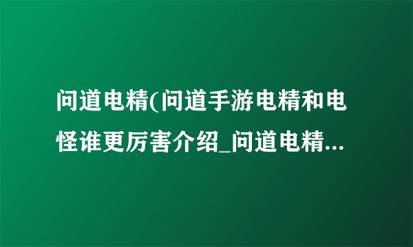 问道电精(问道手游电精和电怪谁更厉害介绍_问道电精(问道手游电精和电怪谁更厉害是什么