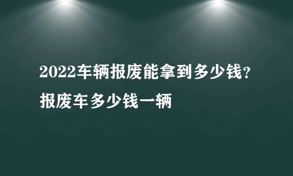 2022车辆报废能拿到多少钱？报废车多少钱一辆