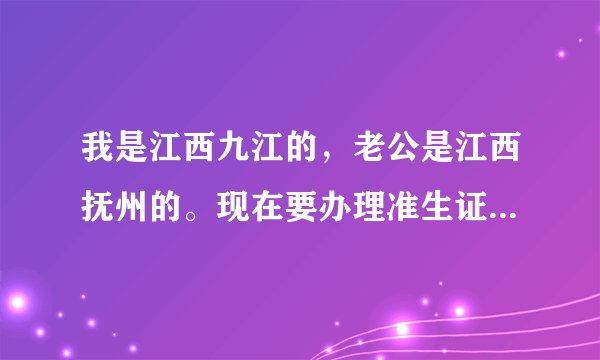 我是江西九江的，老公是江西抚州的。现在要办理准生证，需要什么手续，到哪里去办理？