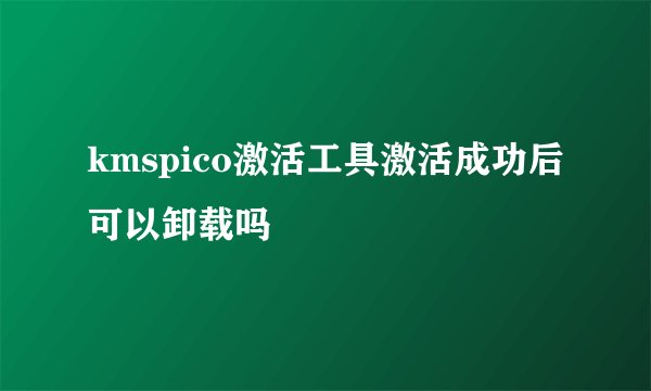 kmspico激活工具激活成功后可以卸载吗