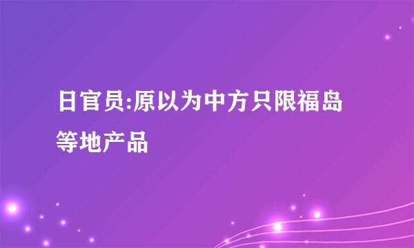 日官员:原以为中方只限福岛等地产品