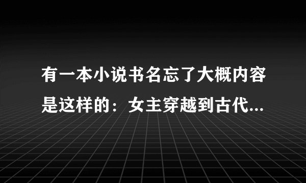 有一本小说书名忘了大概内容是这样的：女主穿越到古代后来遇到同样穿越的人两男的。男主是王爷。后来王爷