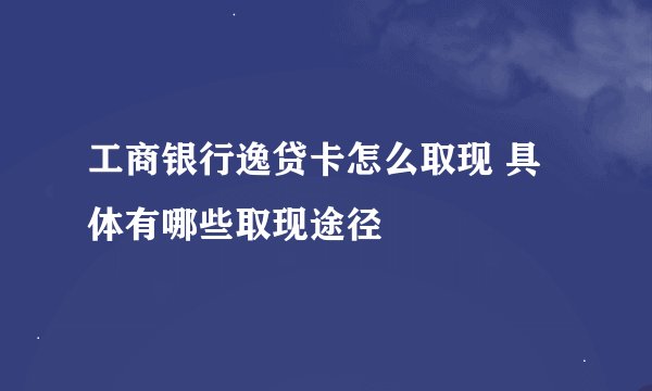 工商银行逸贷卡怎么取现 具体有哪些取现途径