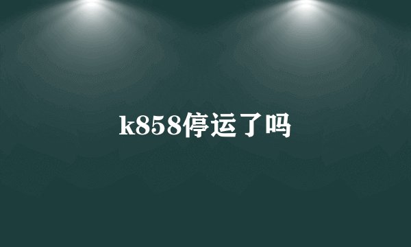 k858停运了吗
