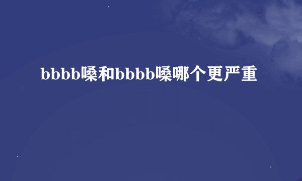 bbbb嗓和bbbb嗓哪个更严重