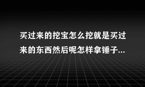 买过来的挖宝怎么挖就是买过来的东西然后呢怎样拿锤子给它敲开挖出里面的东西