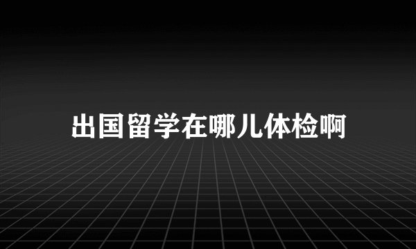 出国留学在哪儿体检啊