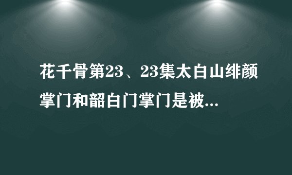 花千骨第23、23集太白山绯颜掌门和韶白门掌门是被谁杀的？