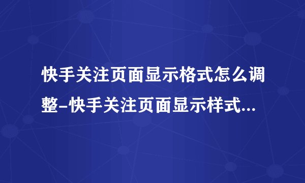 快手关注页面显示格式怎么调整-快手关注页面显示样式切换教程