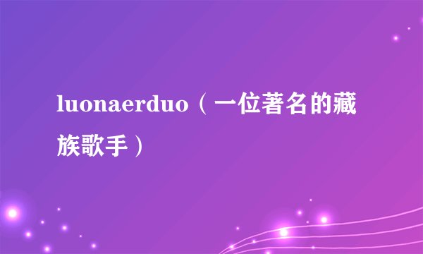luonaerduo（一位著名的藏族歌手）