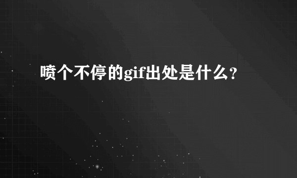 喷个不停的gif出处是什么？