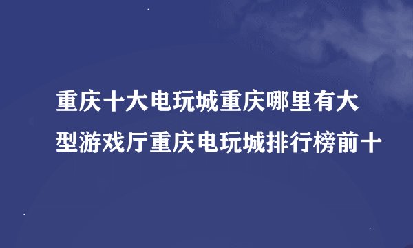 重庆十大电玩城重庆哪里有大型游戏厅重庆电玩城排行榜前十