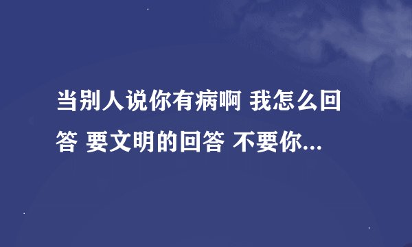 当别人说你有病啊 我怎么回答 要文明的回答 不要你有药啊这种回答