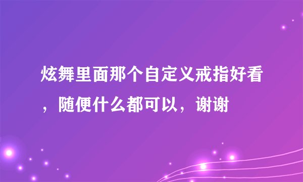 炫舞里面那个自定义戒指好看，随便什么都可以，谢谢