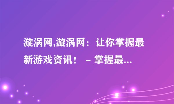 漩涡网,漩涡网：让你掌握最新游戏资讯！ - 掌握最新游戏资讯，尽在漩涡网！