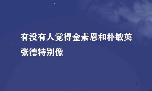 有没有人觉得金素恩和朴敏英张德特别像