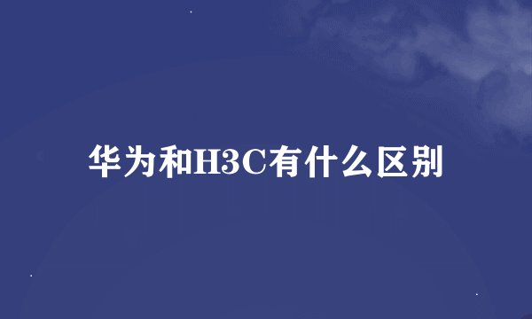 华为和H3C有什么区别
