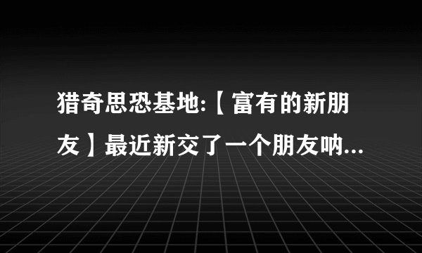 猎奇思恐基地:【富有的新朋友】最近新交了一个朋友呐,是一位漂亮的女