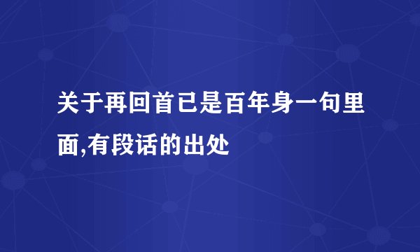 关于再回首已是百年身一句里面,有段话的出处