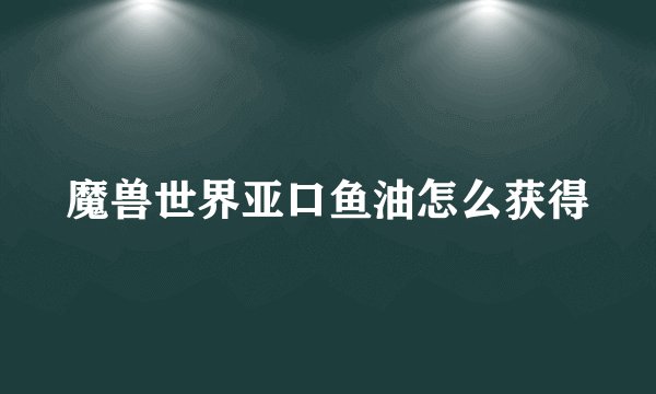魔兽世界亚口鱼油怎么获得