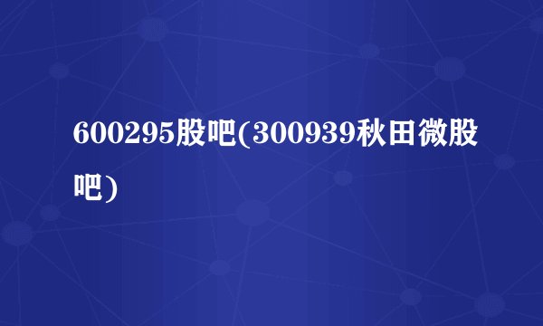 600295股吧(300939秋田微股吧)
