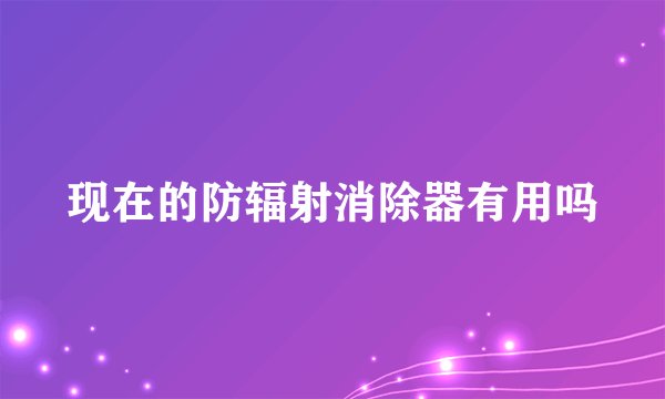 现在的防辐射消除器有用吗