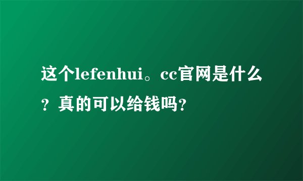 这个lefenhui。cc官网是什么？真的可以给钱吗？