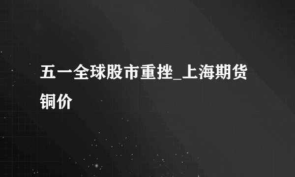 五一全球股市重挫_上海期货铜价