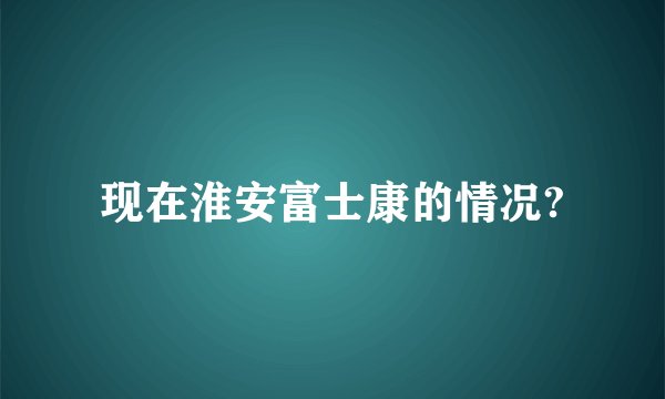 现在淮安富士康的情况?