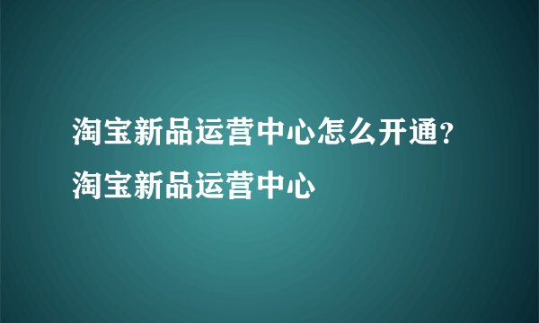 淘宝新品运营中心怎么开通？淘宝新品运营中心
