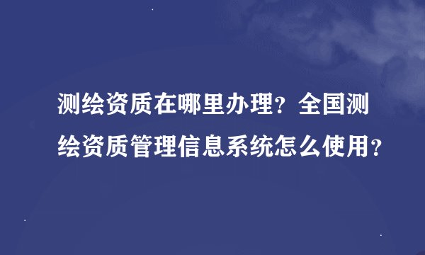 测绘资质在哪里办理？全国测绘资质管理信息系统怎么使用？