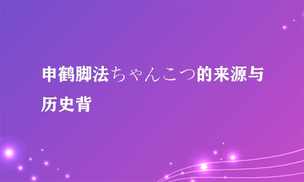 申鹤脚法ちゃんこつ的来源与历史背