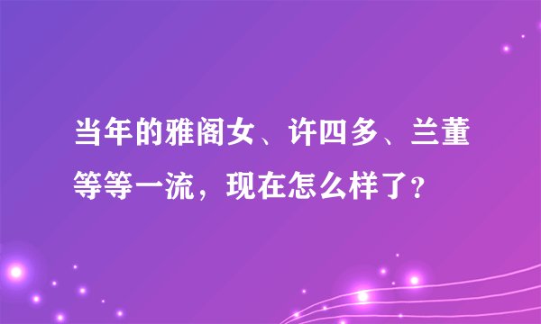 当年的雅阁女、许四多、兰董等等一流，现在怎么样了？