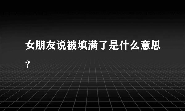 女朋友说被填满了是什么意思？