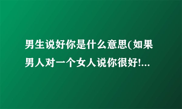 男生说好你是什么意思(如果男人对一个女人说你很好!代表什么意思?)