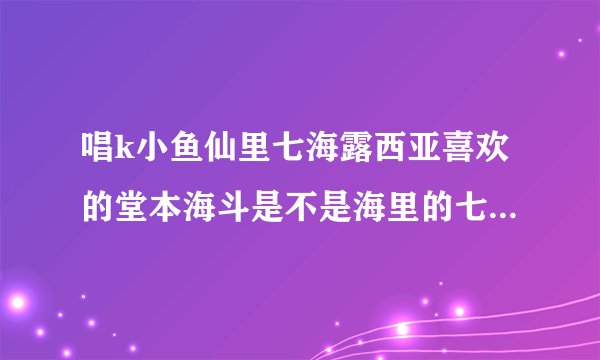 唱k小鱼仙里七海露西亚喜欢的堂本海斗是不是海里的七斗大人？