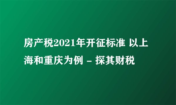 房产税2021年开征标准 以上海和重庆为例 - 探其财税
