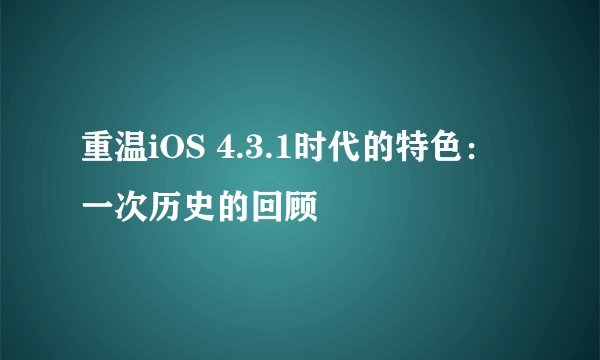 重温iOS 4.3.1时代的特色：一次历史的回顾