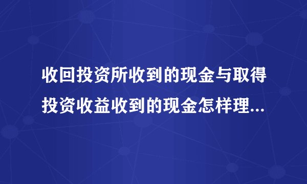 收回投资所收到的现金与取得投资收益收到的现金怎样理解？两者的区别？请高手详细说说，谢谢！