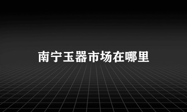 南宁玉器市场在哪里
