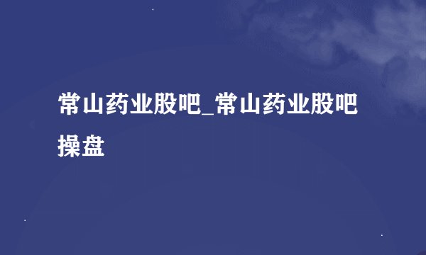 常山药业股吧_常山药业股吧操盘