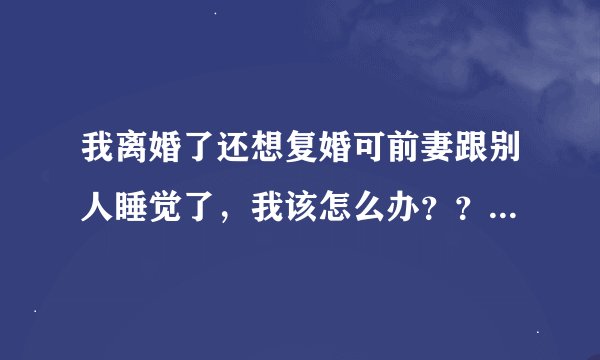 我离婚了还想复婚可前妻跟别人睡觉了，我该怎么办？？虽然她离婚后也跟我睡觉过