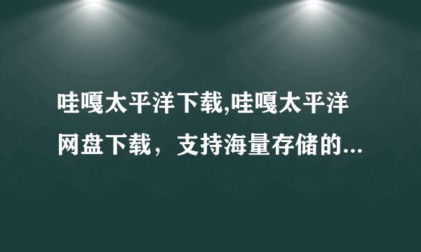 哇嘎太平洋下载,哇嘎太平洋网盘下载，支持海量存储的网盘服务