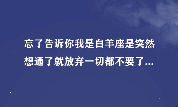 忘了告诉你我是白羊座是突然想通了就放弃一切都不要了的白羊座