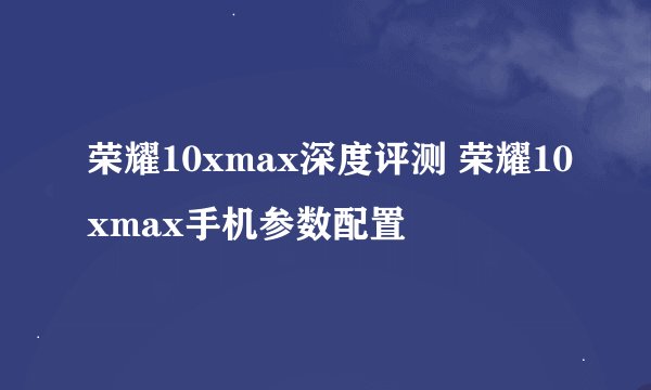 荣耀10xmax深度评测 荣耀10xmax手机参数配置