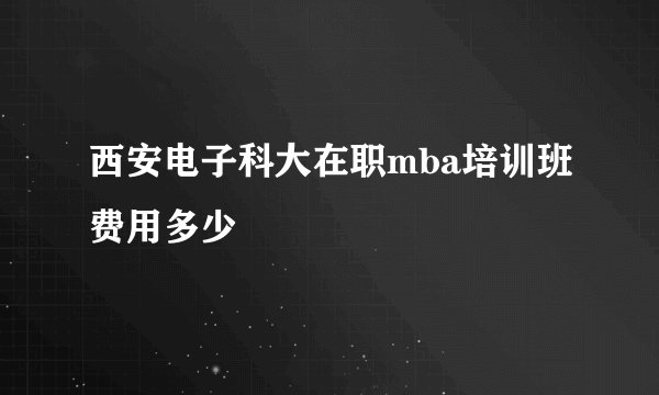 西安电子科大在职mba培训班费用多少