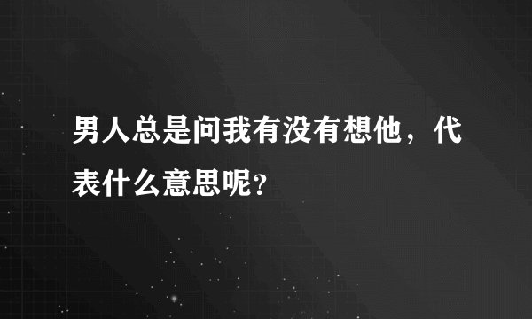 男人总是问我有没有想他，代表什么意思呢？