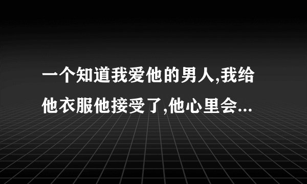 一个知道我爱他的男人,我给他衣服他接受了,他心里会有我吗？