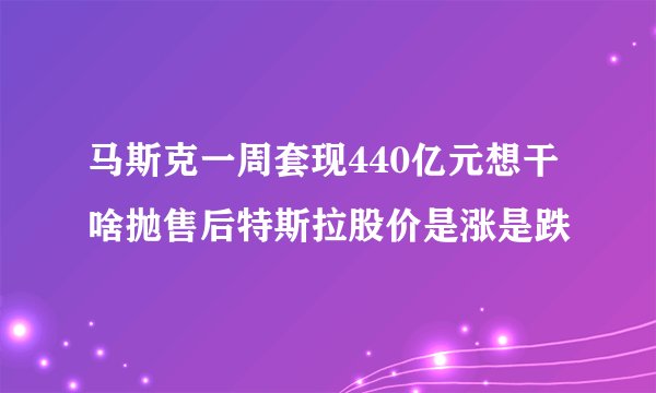 马斯克一周套现440亿元想干啥抛售后特斯拉股价是涨是跌