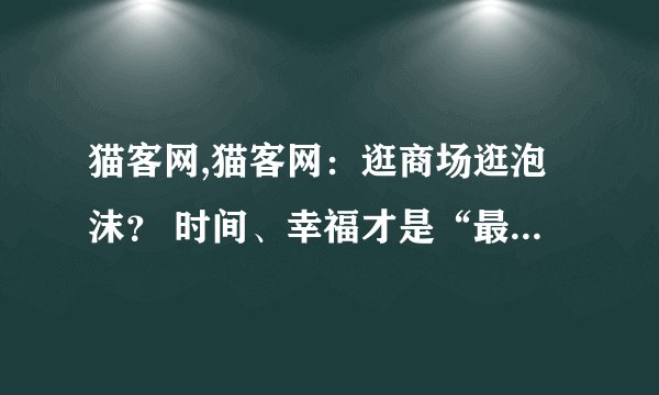 猫客网,猫客网：逛商场逛泡沫？ 时间、幸福才是“最好的买手”